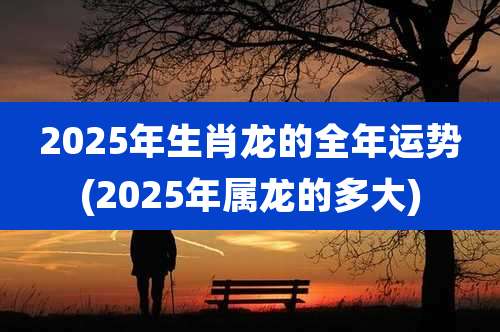 2025年生肖龙的全年运势(2025年属龙的多大)
