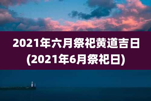 2021年六月祭祀黄道吉日(2021年6月祭祀日)