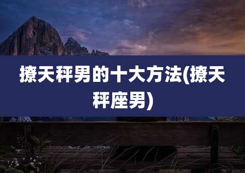 撩天秤男的十大方法(撩天秤座男)
