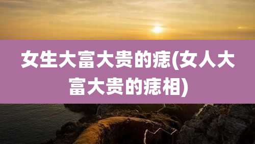 女生大富大贵的痣(女人大富大贵的痣相)