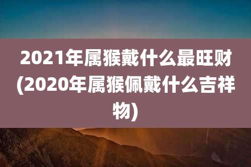 2021年属猴戴什么最旺财(2020年属猴佩戴什么吉祥物)