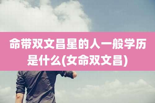 命带双文昌星的人一般学历是什么(女命双文昌)