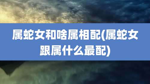 属蛇女和啥属相配(属蛇女跟属什么最配)