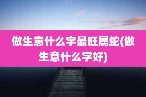 做生意什么字最旺属蛇(做生意什么字好)