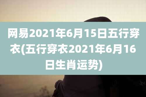 网易2021年6月15日五行穿衣(五行穿衣2021年6月16日生肖运势)