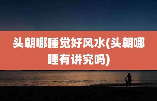 头朝哪睡觉好风水(头朝哪睡有讲究吗)