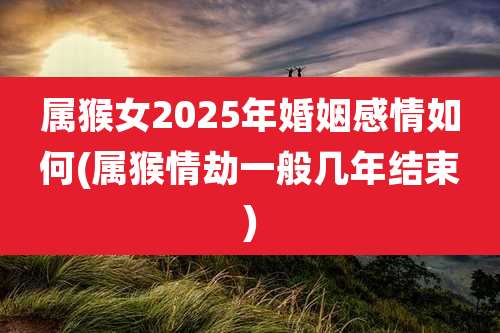 属猴女2025年婚姻感情如何(属猴情劫一般几年结束)
