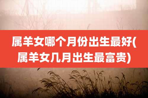 属羊女哪个月份出生最好(属羊女几月出生最富贵)