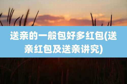 送亲的一般包好多红包(送亲红包及送亲讲究)