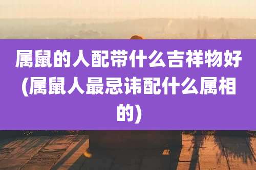 属鼠的人配带什么吉祥物好(属鼠人最忌讳配什么属相的)