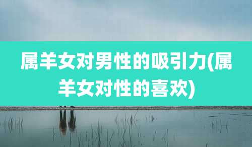属羊女对男性的吸引力(属羊女对性的喜欢)