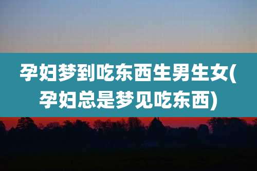 孕妇梦到吃东西生男生女(孕妇总是梦见吃东西)