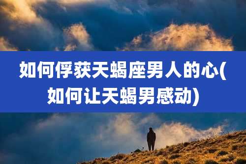 如何俘获天蝎座男人的心(如何让天蝎男感动)