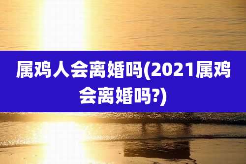 属鸡人会离婚吗(2021属鸡会离婚吗?)