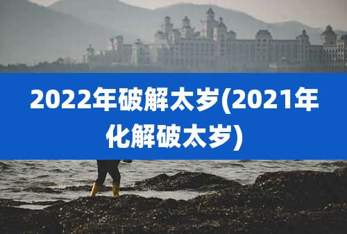 2022年破解太岁(2021年化解破太岁)