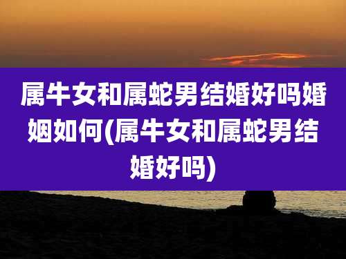 属牛女和属蛇男结婚好吗婚姻如何(属牛女和属蛇男结婚好吗)