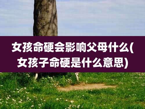 女孩命硬会影响父母什么(女孩子命硬是什么意思)