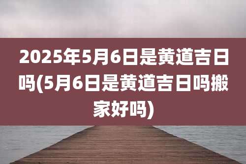 2025年5月6日是黄道吉日吗(5月6日是黄道吉日吗搬家好吗)