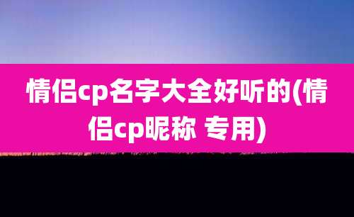 情侣cp名字大全好听的(情侣cp昵称 专用)