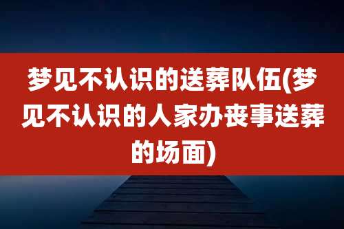 梦见不认识的送葬队伍(梦见不认识的人家办丧事送葬的场面)