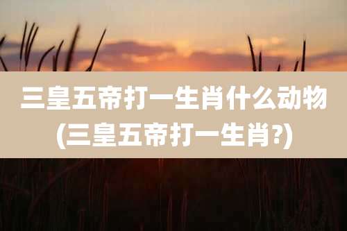 三皇五帝打一生肖什么动物(三皇五帝打一生肖?)