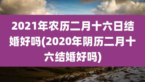 2021年农历二月十六日结婚好吗(2020年阴历二月十六结婚好吗)