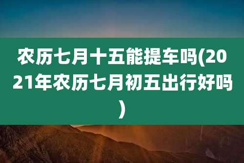 农历七月十五能提车吗(2021年农历七月初五出行好吗)