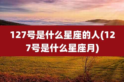 127号是什么星座的人(127号是什么星座月)