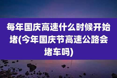 每年国庆高速什么时候开始堵(今年国庆节高速公路会堵车吗)