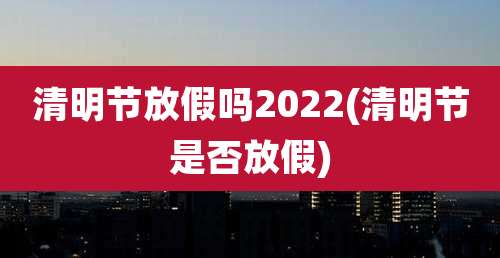 清明节放假吗2022(清明节是否放假)