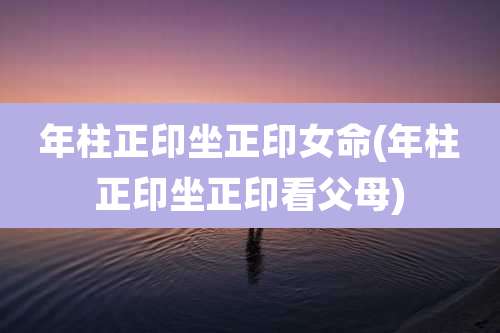 年柱正印坐正印女命(年柱正印坐正印看父母)