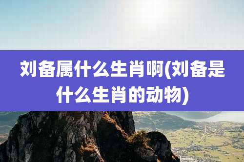 刘备属什么生肖啊(刘备是什么生肖的动物)