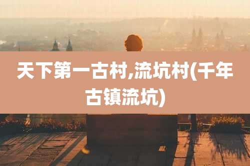 天下第一古村,流坑村(千年古镇流坑)