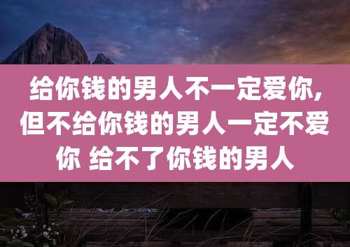 给你钱的男人不一定爱你,但不给你钱的男人一定不爱你 给不了你钱的男人