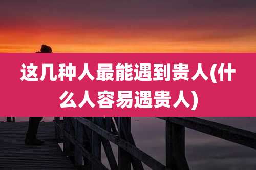 这几种人最能遇到贵人(什么人容易遇贵人)