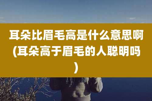 耳朵比眉毛高是什么意思啊(耳朵高于眉毛的人聪明吗)