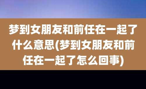 梦到女朋友和前任在一起了什么意思(梦到女朋友和前任在一起了怎么回事)
