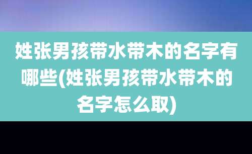 姓张男孩带水带木的名字有哪些(姓张男孩带水带木的名字怎么取)