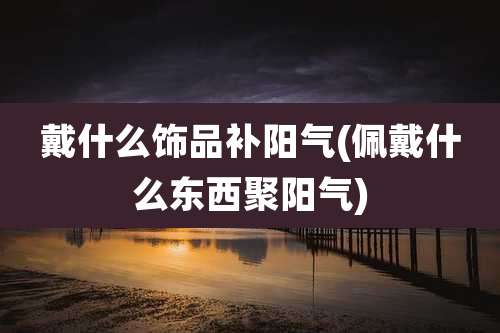 戴什么饰品补阳气(佩戴什么东西聚阳气)