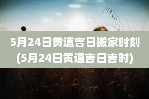5月24日黄道吉日搬家时刻(5月24日黄道吉日吉时)