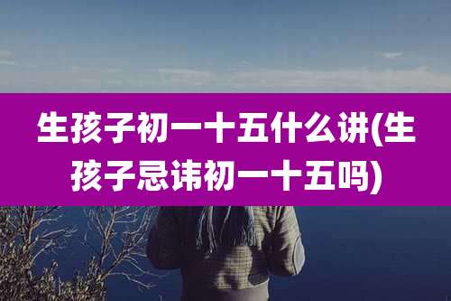 生孩子初一十五什么讲(生孩子忌讳初一十五吗)