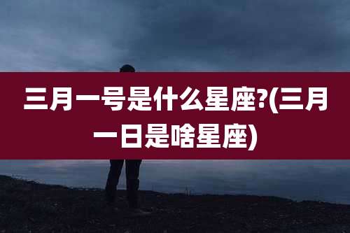 三月一号是什么星座?(三月一日是啥星座)