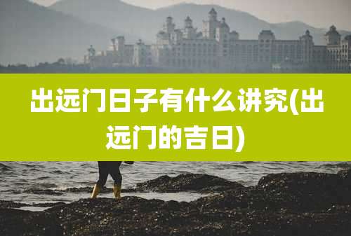 出远门日子有什么讲究(出远门的吉日)