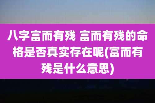 八字富而有残 富而有残的命格是否真实存在呢(富而有残是什么意思)