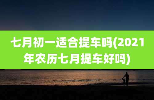七月初一适合提车吗(2021年农历七月提车好吗)