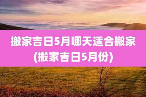 搬家吉日5月哪天适合搬家(搬家吉日5月份)