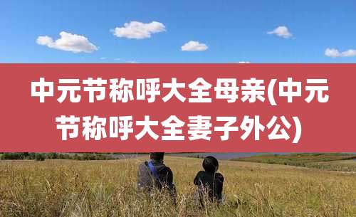 中元节称呼大全母亲(中元节称呼大全妻子外公)