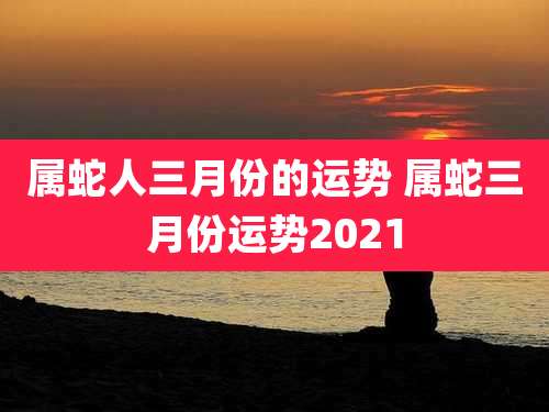 属蛇人三月份的运势 属蛇三月份运势2021