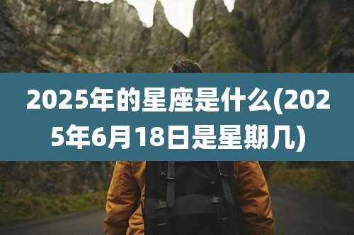 2025年的星座是什么(2025年6月18日是星期几)