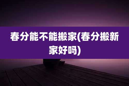 春分能不能搬家(春分搬新家好吗)